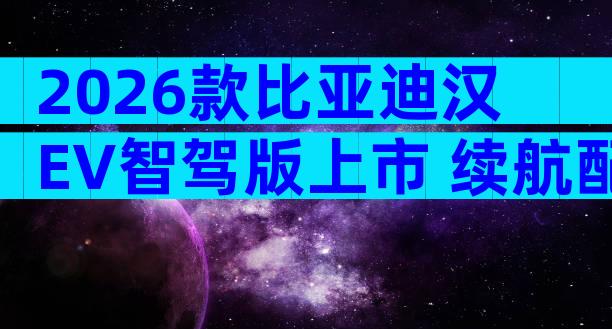 2026款比亚迪汉EV智驾版上市 续航配置全解析购车指南